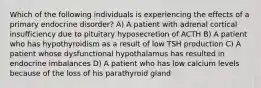 Which of the following individuals is experiencing the effects of a primary endocrine disorder? A) A patient with adrenal cortical insufficiency due to pituitary hyposecretion of ACTH B) A patient who has hypothyroidism as a result of low TSH production C) A patient whose dysfunctional hypothalamus has resulted in endocrine imbalances D) A patient who has low calcium levels because of the loss of his parathyroid gland