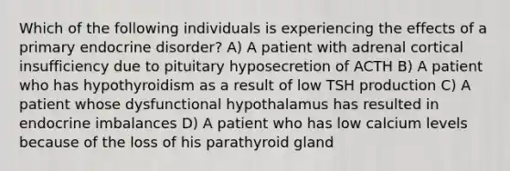 Which of the following individuals is experiencing the effects of a primary endocrine disorder? A) A patient with adrenal cortical insufficiency due to pituitary hyposecretion of ACTH B) A patient who has hypothyroidism as a result of low TSH production C) A patient whose dysfunctional hypothalamus has resulted in endocrine imbalances D) A patient who has low calcium levels because of the loss of his parathyroid gland