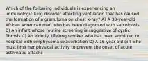 Which of the following individuals is experiencing an immunologic lung disorder affecting ventilation that has caused the formation of a granuloma on chest x-ray? A) A 30-year-old African American man who has been diagnosed with sarcoidosis B) An infant whose routine screening is suggestive of cystic fibrosis C) An elderly, lifelong smoker who has been admitted to hospital with emphysema exacerbation D) A 16-year-old girl who must limit her physical activity to prevent the onset of acute asthmatic attacks