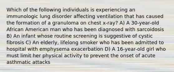 Which of the following individuals is experiencing an immunologic lung disorder affecting ventilation that has caused the formation of a granuloma on chest x-ray? A) A 30-year-old African American man who has been diagnosed with sarcoidosis B) An infant whose routine screening is suggestive of cystic fibrosis C) An elderly, lifelong smoker who has been admitted to hospital with emphysema exacerbation D) A 16-year-old girl who must limit her physical activity to prevent the onset of acute asthmatic attacks