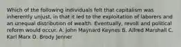 Which of the following individuals felt that capitalism was inherently unjust, in that it led to the exploitation of laborers and an unequal distribution of wealth. Eventually, revolt and political reform would occur. A. John Maynard Keynes B. Alfred Marshall C. Karl Marx D. Brody Jenner