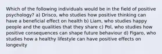 Which of the following individuals would be in the field of positive psychology? a) Drisco, who studies how positive thinking can have a beneficial effect on health b) Liam, who studies happy people and the qualities that they share c) Pol, who studies how positive consequences can shape future behaviour d) Figaro, who studies how a healthy lifestyle can have positive effects on longevity