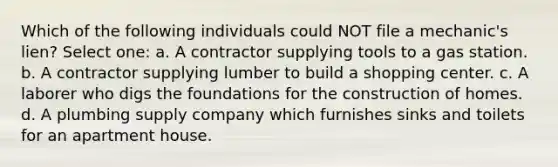 Which of the following individuals could NOT file a mechanic's lien? Select one: a. A contractor supplying tools to a gas station. b. A contractor supplying lumber to build a shopping center. c. A laborer who digs the foundations for the construction of homes. d. A plumbing supply company which furnishes sinks and toilets for an apartment house.