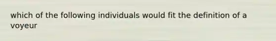 which of the following individuals would fit the definition of a voyeur