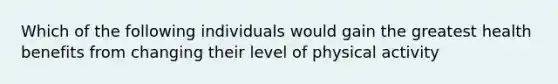 Which of the following individuals would gain the greatest health benefits from changing their level of physical activity