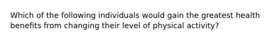 Which of the following individuals would gain the greatest health benefits from changing their level of physical activity?