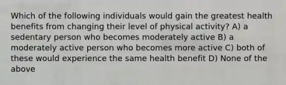 Which of the following individuals would gain the greatest health benefits from changing their level of physical activity? A) a sedentary person who becomes moderately active B) a moderately active person who becomes more active C) both of these would experience the same health benefit D) None of the above