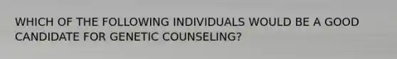 WHICH OF THE FOLLOWING INDIVIDUALS WOULD BE A GOOD CANDIDATE FOR GENETIC COUNSELING?