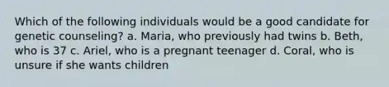 Which of the following individuals would be a good candidate for genetic counseling? a. Maria, who previously had twins b. Beth, who is 37 c. Ariel, who is a pregnant teenager d. Coral, who is unsure if she wants children