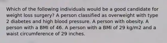 Which of the following individuals would be a good candidate for weight loss surgery? A person classified as overweight with type 2 diabetes and high blood pressure. A person with obesity. A person with a BMI of 46. A person with a BMI of 29 kg/m2 and a waist circumference of 29 inches.