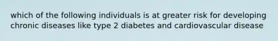 which of the following individuals is at greater risk for developing chronic diseases like type 2 diabetes and cardiovascular disease