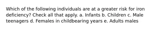 Which of the following individuals are at a greater risk for iron deficiency? Check all that apply. a. Infants b. Children c. Male teenagers d. Females in childbearing years e. Adults males