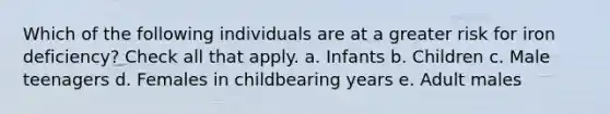 Which of the following individuals are at a greater risk for iron deficiency? Check all that apply. a. Infants b. Children c. Male teenagers d. Females in childbearing years e. Adult males