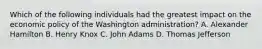 Which of the following individuals had the greatest impact on the economic policy of the Washington administration? A. Alexander Hamilton B. Henry Knox C. John Adams D. Thomas Jefferson