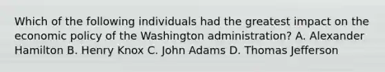 Which of the following individuals had the greatest impact on the economic policy of the Washington administration? A. Alexander Hamilton B. Henry Knox C. John Adams D. Thomas Jefferson