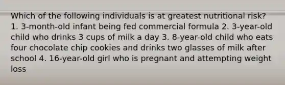 Which of the following individuals is at greatest nutritional risk? 1. 3-month-old infant being fed commercial formula 2. 3-year-old child who drinks 3 cups of milk a day 3. 8-year-old child who eats four chocolate chip cookies and drinks two glasses of milk after school 4. 16-year-old girl who is pregnant and attempting weight loss