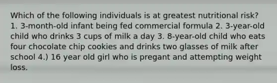 Which of the following individuals is at greatest nutritional risk? 1. 3-month-old infant being fed commercial formula 2. 3-year-old child who drinks 3 cups of milk a day 3. 8-year-old child who eats four chocolate chip cookies and drinks two glasses of milk after school 4.) 16 year old girl who is pregant and attempting weight loss.