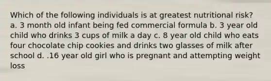 Which of the following individuals is at greatest nutritional risk? a. 3 month old infant being fed commercial formula b. 3 year old child who drinks 3 cups of milk a day c. 8 year old child who eats four chocolate chip cookies and drinks two glasses of milk after school d. .16 year old girl who is pregnant and attempting weight loss