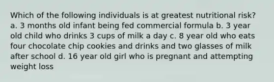 Which of the following individuals is at greatest nutritional risk? a. 3 months old infant being fed commercial formula b. 3 year old child who drinks 3 cups of milk a day c. 8 year old who eats four chocolate chip cookies and drinks and two glasses of milk after school d. 16 year old girl who is pregnant and attempting weight loss