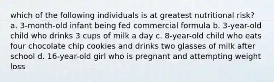 which of the following individuals is at greatest nutritional risk? a. 3-month-old infant being fed commercial formula b. 3-year-old child who drinks 3 cups of milk a day c. 8-year-old child who eats four chocolate chip cookies and drinks two glasses of milk after school d. 16-year-old girl who is pregnant and attempting weight loss