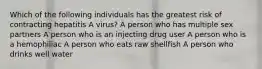 Which of the following individuals has the greatest risk of contracting hepatitis A virus? A person who has multiple sex partners A person who is an injecting drug user A person who is a hemophiliac A person who eats raw shellfish A person who drinks well water