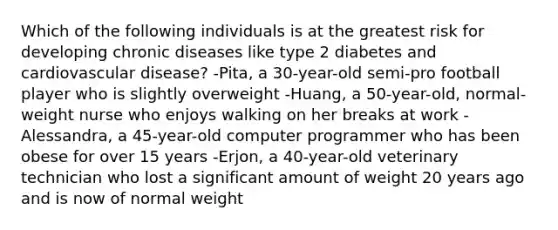 Which of the following individuals is at the greatest risk for developing chronic diseases like type 2 diabetes and cardiovascular disease? -Pita, a 30-year-old semi-pro football player who is slightly overweight -Huang, a 50-year-old, normal-weight nurse who enjoys walking on her breaks at work -Alessandra, a 45-year-old computer programmer who has been obese for over 15 years -Erjon, a 40-year-old veterinary technician who lost a significant amount of weight 20 years ago and is now of normal weight