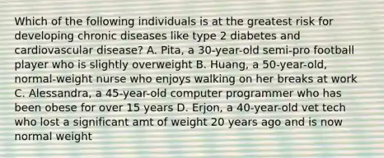 Which of the following individuals is at the greatest risk for developing chronic diseases like type 2 diabetes and cardiovascular disease? A. Pita, a 30-year-old semi-pro football player who is slightly overweight B. Huang, a 50-year-old, normal-weight nurse who enjoys walking on her breaks at work C. Alessandra, a 45-year-old computer programmer who has been obese for over 15 years D. Erjon, a 40-year-old vet tech who lost a significant amt of weight 20 years ago and is now normal weight