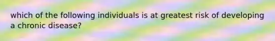 which of the following individuals is at greatest risk of developing a chronic disease?