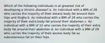 Which of the following individuals is at greatest risk of developing a chronic disease? a. An individual with a BMI of 28 who carries the majority of their excess body fat around their hips and thighs b. An individual with a BMI of 28 who carries the majority of their extra body fat around their abdomen c. An individual with a BMI of 22 who carries the majority of their extra body fat around their abdomen d. An individual with a BMI of 29 who carries the majority of their excess body fat as subcutaneous fat on their hips