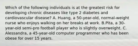 Which of the following individuals is at the greatest risk for developing chronic diseases like type 2 diabetes and cardiovascular disease? A. Huang, a 50-year-old, normal-weight nurse who enjoys walking on her breaks at work. B.Pita, a 30-year-old semi-pro football player who is slightly overweight. C. Alessandra, a 45-year-old computer programmer who has been obese for over 15 years.