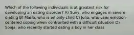 Which of the following individuals is at greatest risk for developing an eating disorder? A) Suny, who engages in severe dieting B) Marlo, who is an only child C) Julia, who uses emotion-centered coping when confronted with a difficult situation D) Sonja, who recently started dating a boy in her class