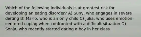 Which of the following individuals is at greatest risk for developing an eating disorder? A) Suny, who engages in severe dieting B) Marlo, who is an only child C) Julia, who uses emotion-centered coping when confronted with a difficult situation D) Sonja, who recently started dating a boy in her class