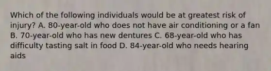 Which of the following individuals would be at greatest risk of injury? A. 80-year-old who does not have air conditioning or a fan B. 70-year-old who has new dentures C. 68-year-old who has difficulty tasting salt in food D. 84-year-old who needs hearing aids