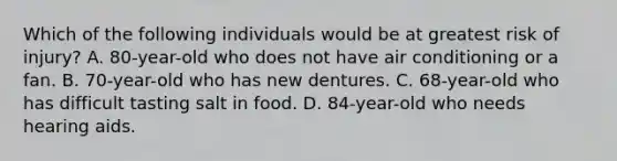 Which of the following individuals would be at greatest risk of injury? A. 80-year-old who does not have air conditioning or a fan. B. 70-year-old who has new dentures. C. 68-year-old who has difficult tasting salt in food. D. 84-year-old who needs hearing aids.