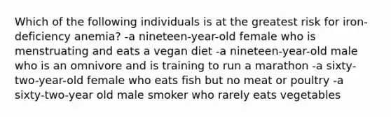 Which of the following individuals is at the greatest risk for iron-deficiency anemia? -a nineteen-year-old female who is menstruating and eats a vegan diet -a nineteen-year-old male who is an omnivore and is training to run a marathon -a sixty-two-year-old female who eats fish but no meat or poultry -a sixty-two-year old male smoker who rarely eats vegetables