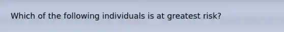 Which of the following individuals is at greatest risk?