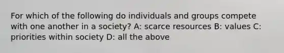 For which of the following do individuals and groups compete with one another in a society? A: scarce resources B: values C: priorities within society D: all the above