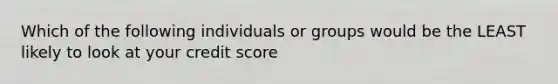 Which of the following individuals or groups would be the LEAST likely to look at your credit score