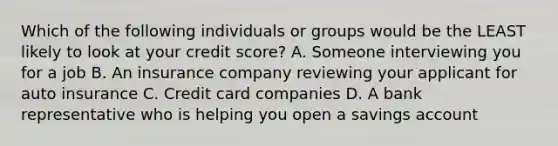 Which of the following individuals or groups would be the LEAST likely to look at your credit score? A. Someone interviewing you for a job B. An insurance company reviewing your applicant for auto insurance C. Credit card companies D. A bank representative who is helping you open a savings account