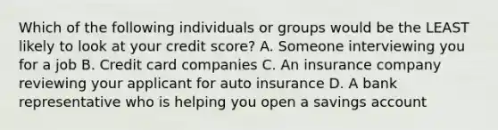 Which of the following individuals or groups would be the LEAST likely to look at your credit score? A. Someone interviewing you for a job B. Credit card companies C. An insurance company reviewing your applicant for auto insurance D. A bank representative who is helping you open a savings account