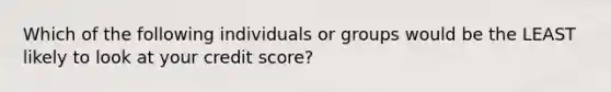 Which of the following individuals or groups would be the LEAST likely to look at your credit score?