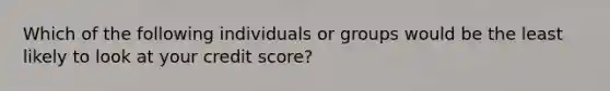 Which of the following individuals or groups would be the least likely to look at your credit score?