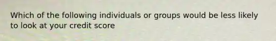 Which of the following individuals or groups would be less likely to look at your credit score