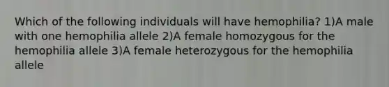 Which of the following individuals will have hemophilia? 1)A male with one hemophilia allele 2)A female homozygous for the hemophilia allele 3)A female heterozygous for the hemophilia allele