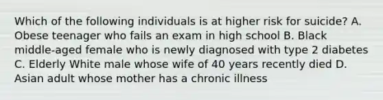 Which of the following individuals is at higher risk for suicide? A. Obese teenager who fails an exam in high school B. Black middle-aged female who is newly diagnosed with type 2 diabetes C. Elderly White male whose wife of 40 years recently died D. Asian adult whose mother has a chronic illness