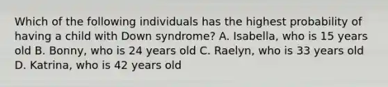 Which of the following individuals has the highest probability of having a child with Down syndrome? A. Isabella, who is 15 years old B. Bonny, who is 24 years old C. Raelyn, who is 33 years old D. Katrina, who is 42 years old