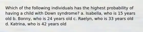 Which of the following individuals has the highest probability of having a child with Down syndrome? a. Isabella, who is 15 years old b. Bonny, who is 24 years old c. Raelyn, who is 33 years old d. Katrina, who is 42 years old