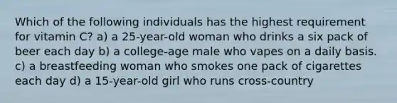 Which of the following individuals has the highest requirement for vitamin C? a) a 25-year-old woman who drinks a six pack of beer each day b) a college-age male who vapes on a daily basis. c) a breastfeeding woman who smokes one pack of cigarettes each day d) a 15-year-old girl who runs cross-country