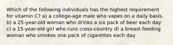 Which of the following individuals has the highest requirement for vitamin C? a) a college-age male who vapes on a daily basis. b) a 25-year-old woman who drinks a six pack of beer each day c) a 15-year-old girl who runs cross-country d) a breast-feeding woman who smokes one pack of cigarettes each day