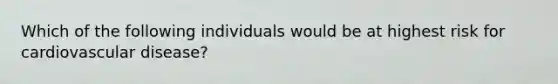 Which of the following individuals would be at highest risk for cardiovascular disease?